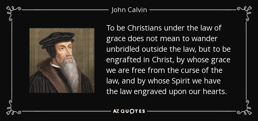 To be Christians under the law of grace does not mean to wander unbridled outside the law, but to be engrafted in Christ, by whose grace we are free from the curse of the law, and by whose Spirit we have the law engraved upon our hearts. - John Calvin