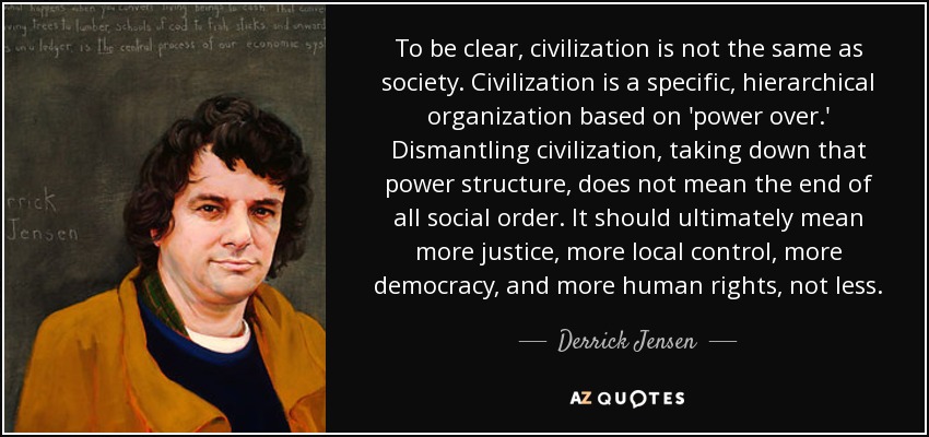 To be clear, civilization is not the same as society. Civilization is a specific, hierarchical organization based on 'power over.' Dismantling civilization, taking down that power structure, does not mean the end of all social order. It should ultimately mean more justice, more local control, more democracy, and more human rights, not less. - Derrick Jensen