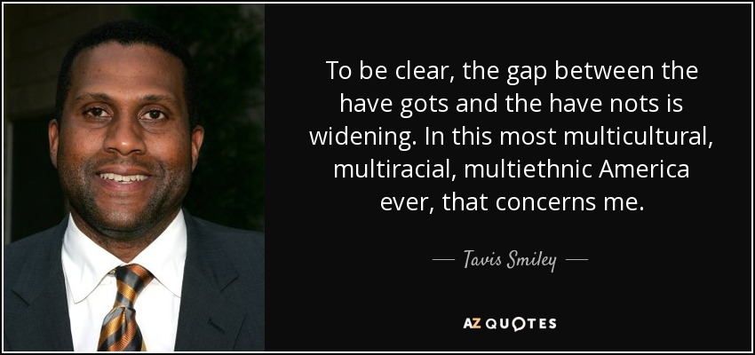 To be clear, the gap between the have gots and the have nots is widening. In this most multicultural, multiracial, multiethnic America ever, that concerns me. - Tavis Smiley