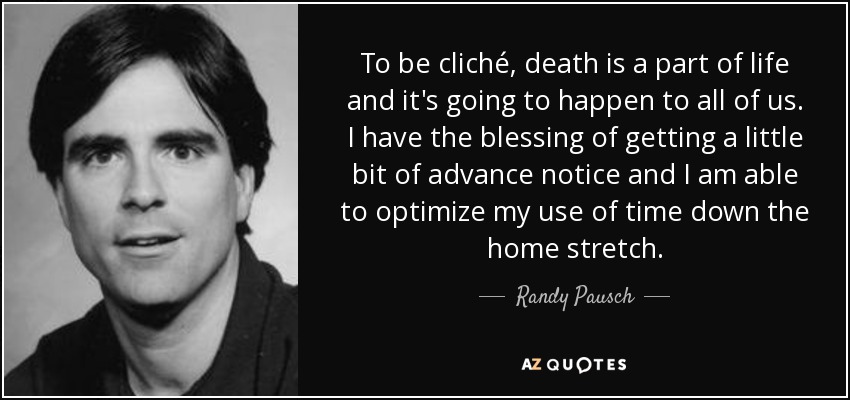 To be cliché, death is a part of life and it's going to happen to all of us. I have the blessing of getting a little bit of advance notice and I am able to optimize my use of time down the home stretch. - Randy Pausch
