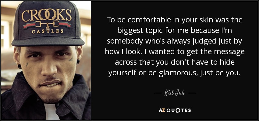 To be comfortable in your skin was the biggest topic for me because I'm somebody who's always judged just by how I look. I wanted to get the message across that you don't have to hide yourself or be glamorous, just be you. - Kid Ink