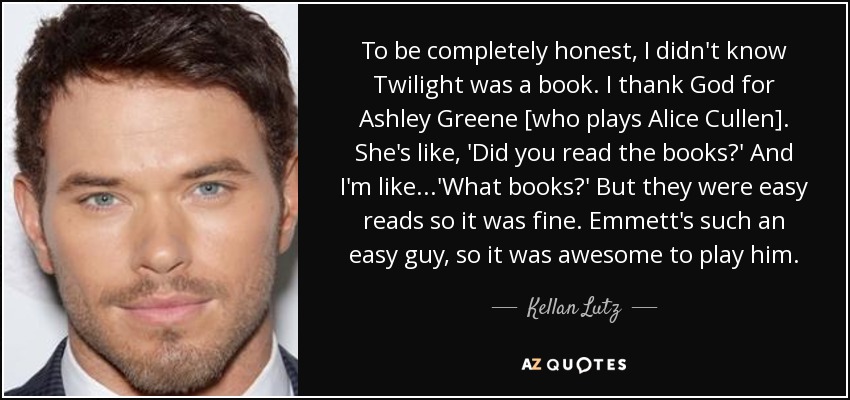 To be completely honest, I didn't know Twilight was a book. I thank God for Ashley Greene [who plays Alice Cullen]. She's like, 'Did you read the books?' And I'm like...'What books?' But they were easy reads so it was fine. Emmett's such an easy guy, so it was awesome to play him. - Kellan Lutz