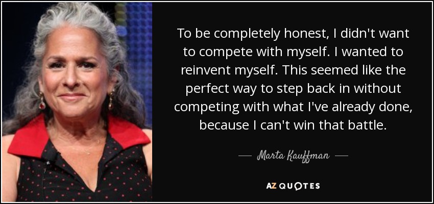 To be completely honest, I didn't want to compete with myself. I wanted to reinvent myself. This seemed like the perfect way to step back in without competing with what I've already done, because I can't win that battle. - Marta Kauffman