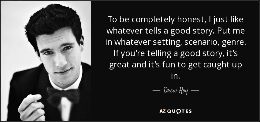 To be completely honest, I just like whatever tells a good story. Put me in whatever setting, scenario, genre. If you're telling a good story, it's great and it's fun to get caught up in. - Drew Roy