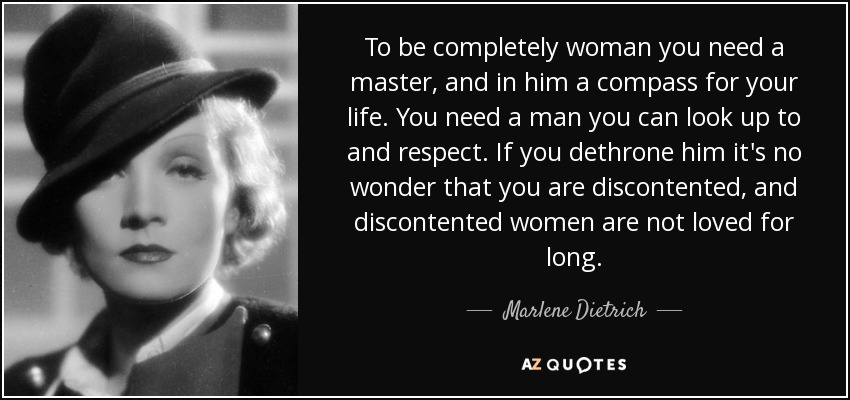 To be completely woman you need a master, and in him a compass for your life. You need a man you can look up to and respect. If you dethrone him it's no wonder that you are discontented, and discontented women are not loved for long. - Marlene Dietrich
