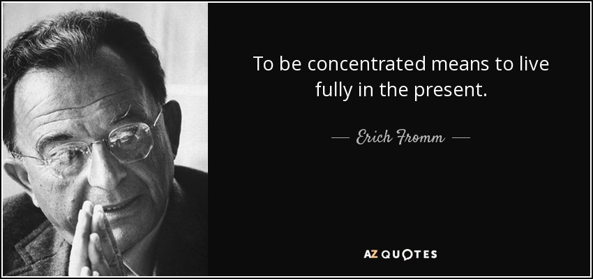 To be concentrated means to live fully in the present. - Erich Fromm