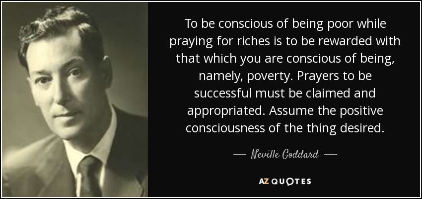 To be conscious of being poor while praying for riches is to be rewarded with that which you are conscious of being, namely, poverty. Prayers to be successful must be claimed and appropriated. Assume the positive consciousness of the thing desired. - Neville Goddard