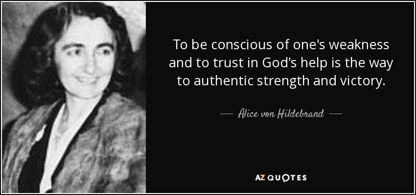 To be conscious of one's weakness and to trust in God's help is the way to authentic strength and victory. - Alice von Hildebrand