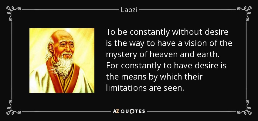 To be constantly without desire is the way to have a vision of the mystery of heaven and earth. For constantly to have desire is the means by which their limitations are seen. - Laozi