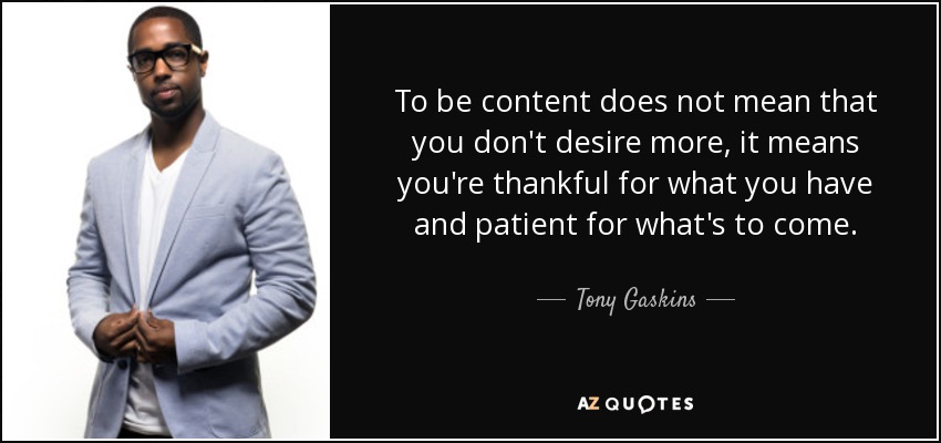 To be content does not mean that you don't desire more, it means you're thankful for what you have and patient for what's to come. - Tony Gaskins