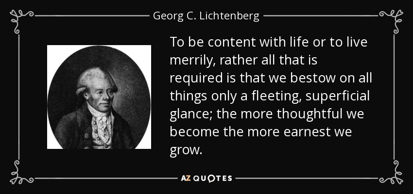 To be content with life or to live merrily, rather all that is required is that we bestow on all things only a fleeting, superficial glance; the more thoughtful we become the more earnest we grow. - Georg C. Lichtenberg