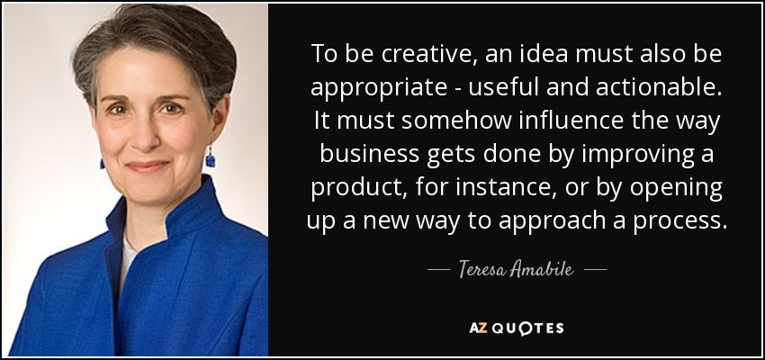 To be creative, an idea must also be appropriate - useful and actionable. It must somehow influence the way business gets done by improving a product, for instance, or by opening up a new way to approach a process. - Teresa Amabile