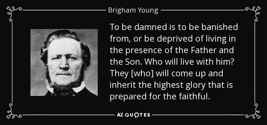 To be damned is to be banished from, or be deprived of living in the presence of the Father and the Son. Who will live with him? They [who] will come up and inherit the highest glory that is prepared for the faithful. - Brigham Young