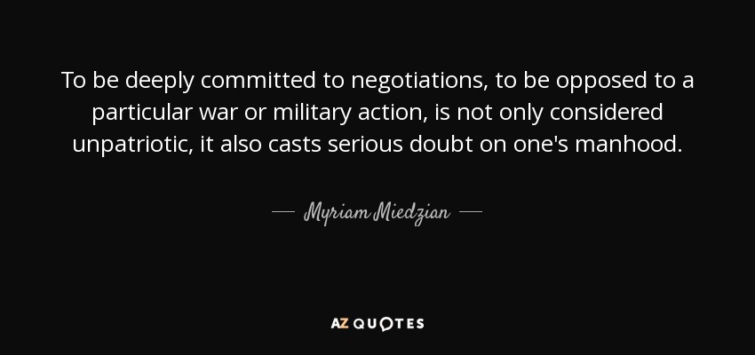 To be deeply committed to negotiations, to be opposed to a particular war or military action, is not only considered unpatriotic, it also casts serious doubt on one's manhood. - Myriam Miedzian
