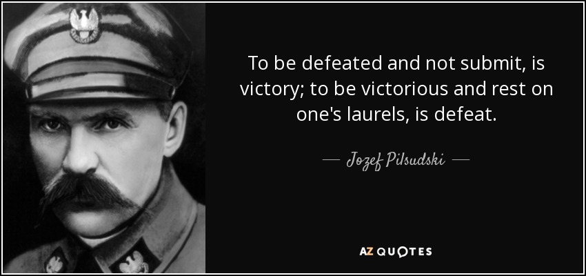 To be defeated and not submit, is victory; to be victorious and rest on one's laurels, is defeat. - Jozef Pilsudski