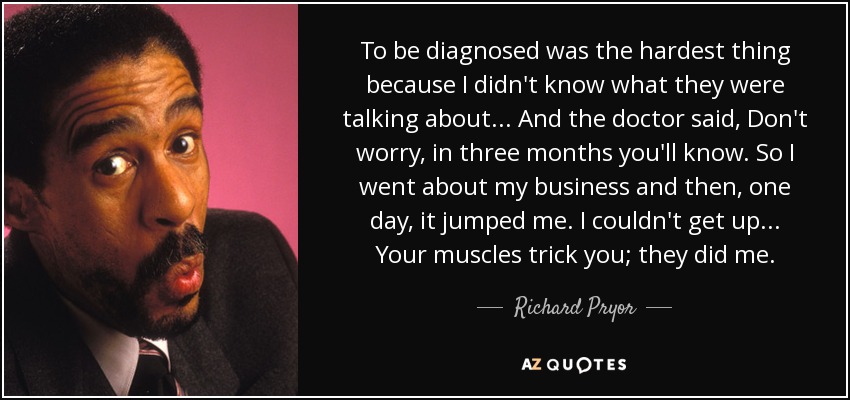 To be diagnosed was the hardest thing because I didn't know what they were talking about... And the doctor said, Don't worry, in three months you'll know. So I went about my business and then, one day, it jumped me. I couldn't get up... Your muscles trick you; they did me. - Richard Pryor