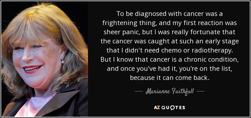 To be diagnosed with cancer was a frightening thing, and my first reaction was sheer panic, but I was really fortunate that the cancer was caught at such an early stage that I didn't need chemo or radiotherapy. But I know that cancer is a chronic condition, and once you've had it, you're on the list, because it can come back. - Marianne Faithfull