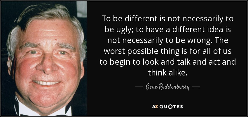 To be different is not necessarily to be ugly; to have a different idea is not necessarily to be wrong. The worst possible thing is for all of us to begin to look and talk and act and think alike. - Gene Roddenberry