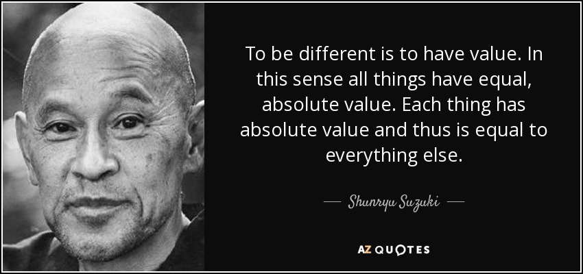To be different is to have value. In this sense all things have equal, absolute value. Each thing has absolute value and thus is equal to everything else. - Shunryu Suzuki