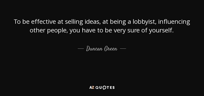 To be effective at selling ideas, at being a lobbyist, influencing other people, you have to be very sure of yourself. - Duncan Green