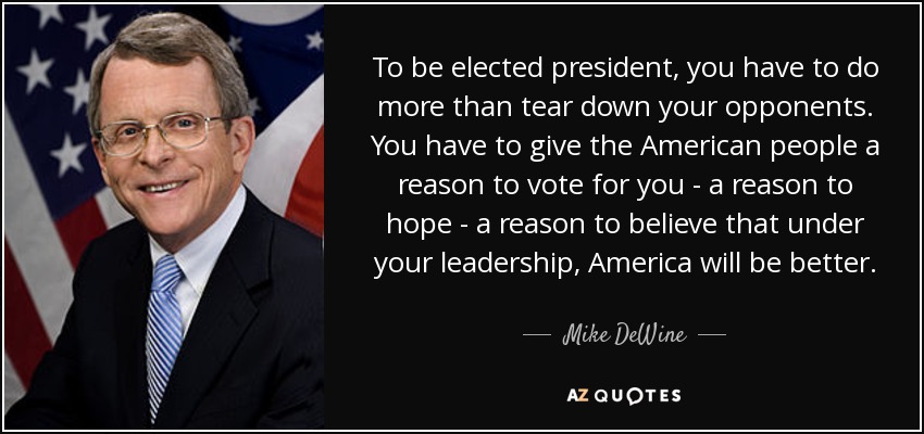 To be elected president, you have to do more than tear down your opponents. You have to give the American people a reason to vote for you - a reason to hope - a reason to believe that under your leadership, America will be better. - Mike DeWine