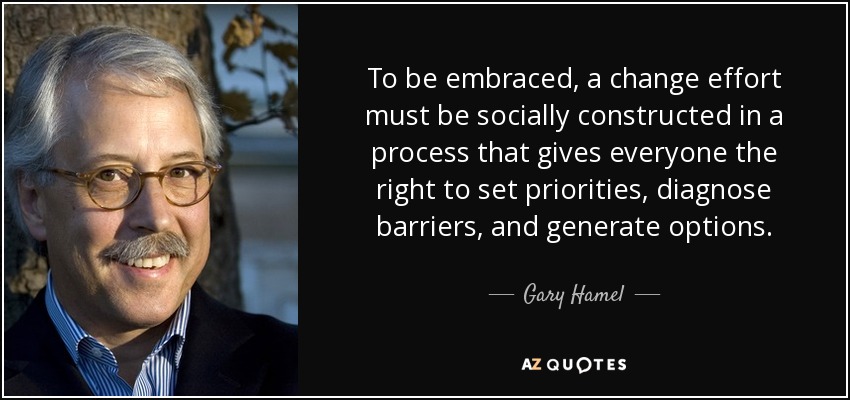 To be embraced, a change effort must be socially constructed in a process that gives everyone the right to set priorities, diagnose barriers, and generate options. - Gary Hamel