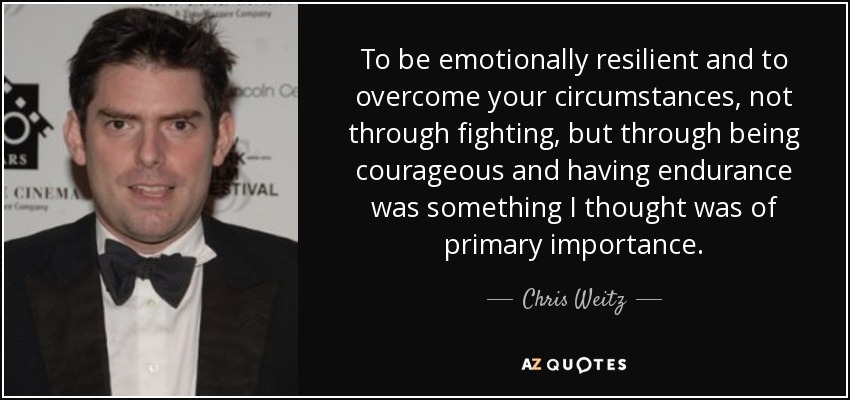 To be emotionally resilient and to overcome your circumstances, not through fighting, but through being courageous and having endurance was something I thought was of primary importance. - Chris Weitz