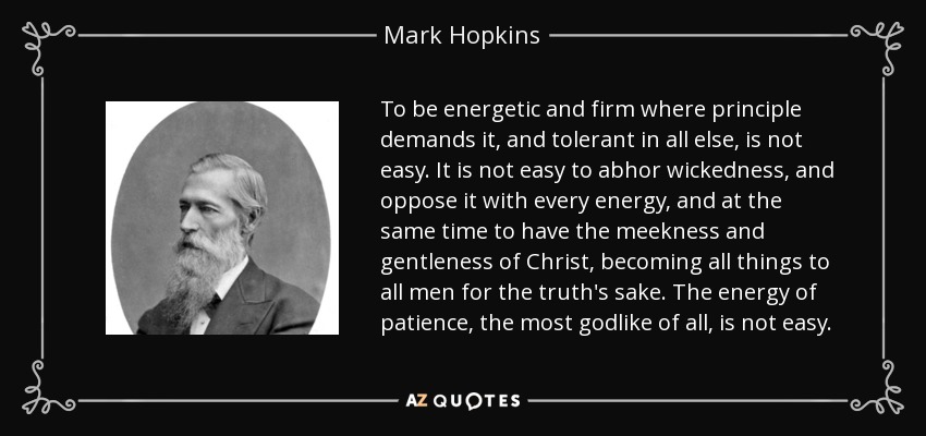 To be energetic and firm where principle demands it, and tolerant in all else, is not easy. It is not easy to abhor wickedness, and oppose it with every energy, and at the same time to have the meekness and gentleness of Christ, becoming all things to all men for the truth's sake. The energy of patience, the most godlike of all, is not easy. - Mark Hopkins