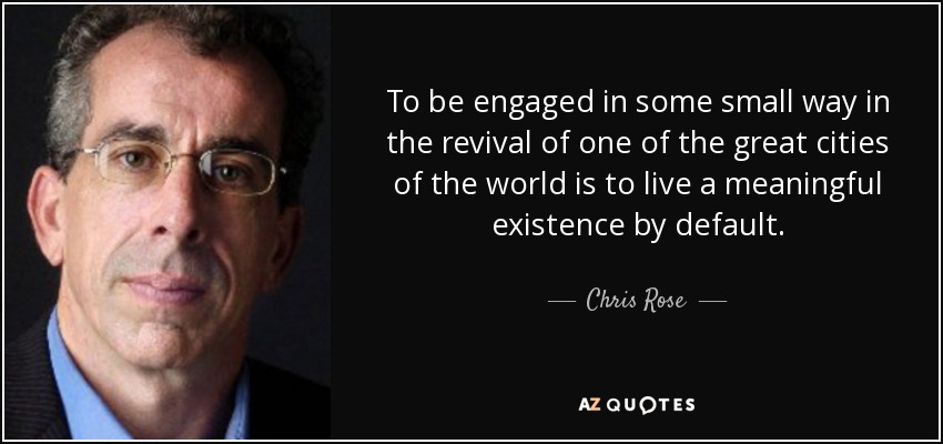 To be engaged in some small way in the revival of one of the great cities of the world is to live a meaningful existence by default. - Chris Rose