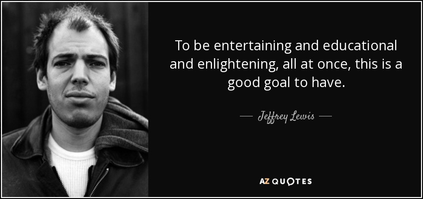 To be entertaining and educational and enlightening, all at once, this is a good goal to have. - Jeffrey Lewis