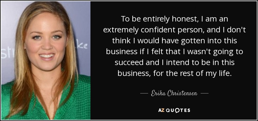 To be entirely honest, I am an extremely confident person, and I don't think I would have gotten into this business if I felt that I wasn't going to succeed and I intend to be in this business, for the rest of my life. - Erika Christensen