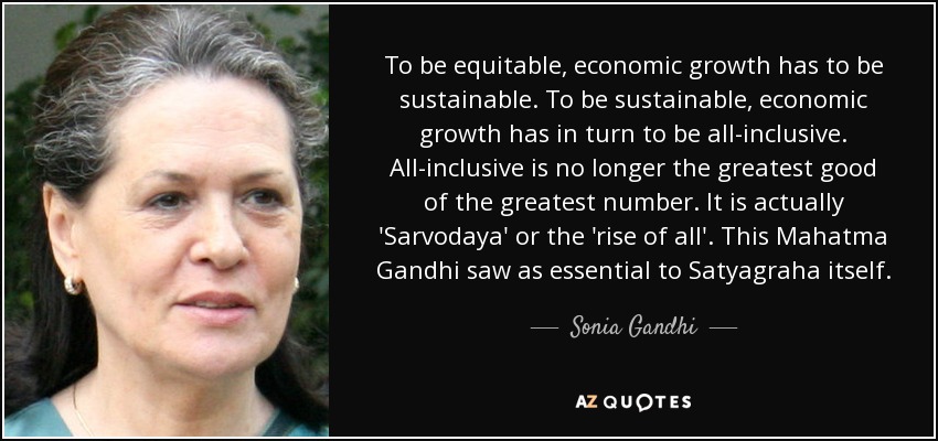 To be equitable, economic growth has to be sustainable. To be sustainable, economic growth has in turn to be all-inclusive. All-inclusive is no longer the greatest good of the greatest number. It is actually 'Sarvodaya' or the 'rise of all'. This Mahatma Gandhi saw as essential to Satyagraha itself. - Sonia Gandhi