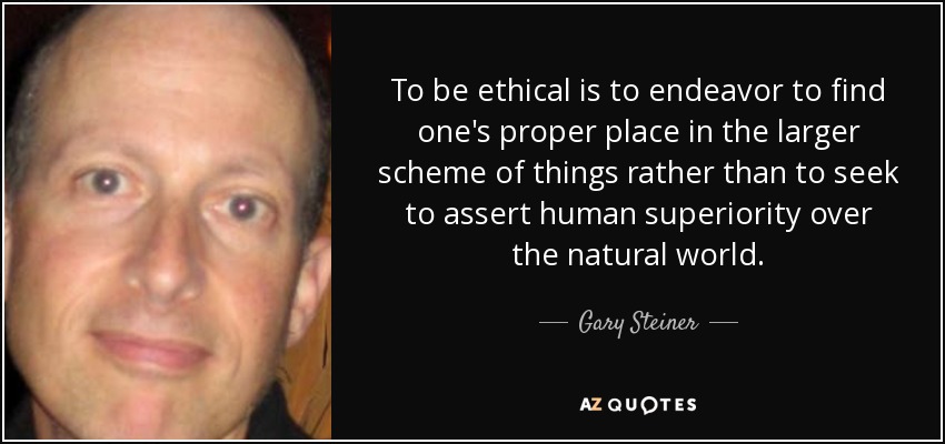 To be ethical is to endeavor to find one's proper place in the larger scheme of things rather than to seek to assert human superiority over the natural world. - Gary Steiner