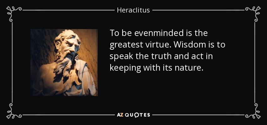 To be evenminded is the greatest virtue. Wisdom is to speak the truth and act in keeping with its nature. - Heraclitus