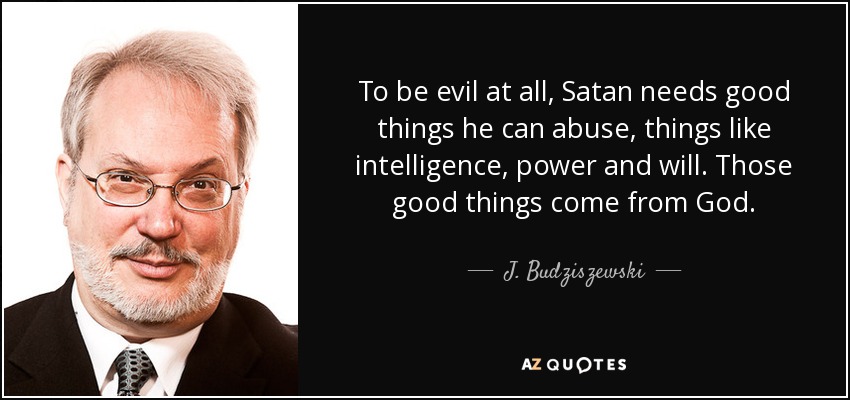To be evil at all, Satan needs good things he can abuse, things like intelligence, power and will. Those good things come from God. - J. Budziszewski