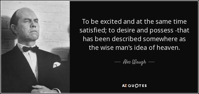 To be excited and at the same time satisfied; to desire and possess -that has been described somewhere as the wise man's idea of heaven. - Alec Waugh