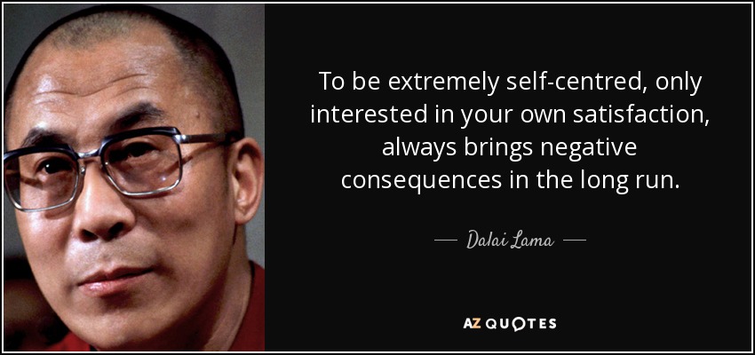 To be extremely self-centred, only interested in your own satisfaction, always brings negative consequences in the long run. - Dalai Lama