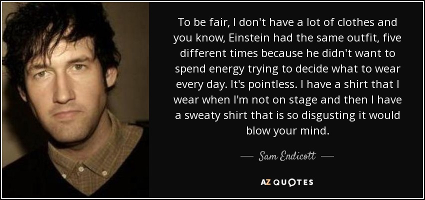 To be fair, I don't have a lot of clothes and you know, Einstein had the same outfit, five different times because he didn't want to spend energy trying to decide what to wear every day. It's pointless. I have a shirt that I wear when I'm not on stage and then I have a sweaty shirt that is so disgusting it would blow your mind. - Sam Endicott