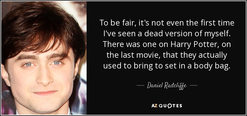 To be fair, it's not even the first time I've seen a dead version of myself. There was one on Harry Potter, on the last movie, that they actually used to bring to set in a body bag. - Daniel Radcliffe