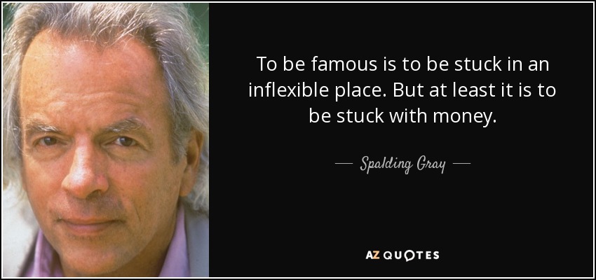 To be famous is to be stuck in an inflexible place. But at least it is to be stuck with money. - Spalding Gray