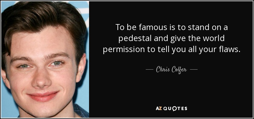To be famous is to stand on a pedestal and give the world permission to tell you all your flaws. - Chris Colfer