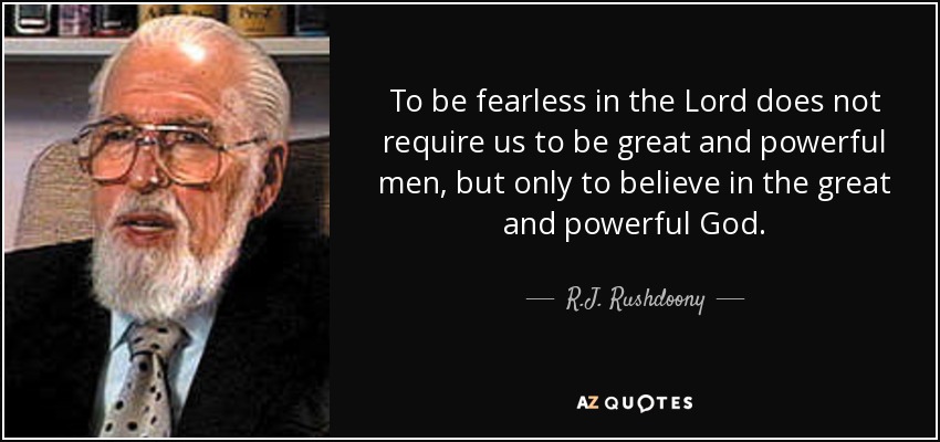 To be fearless in the Lord does not require us to be great and powerful men, but only to believe in the great and powerful God. - R.J. Rushdoony