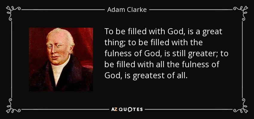 To be filled with God, is a great thing; to be filled with the fulness of God, is still greater; to be filled with all the fulness of God, is greatest of all. - Adam Clarke