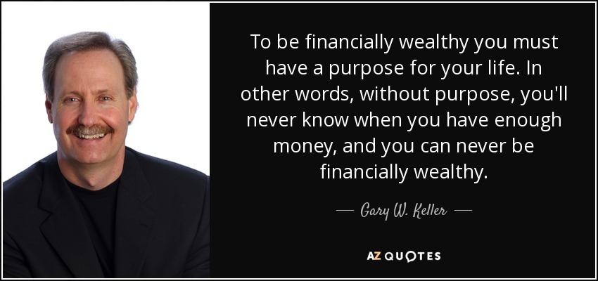 To be financially wealthy you must have a purpose for your life. In other words, without purpose, you'll never know when you have enough money, and you can never be financially wealthy. - Gary W. Keller