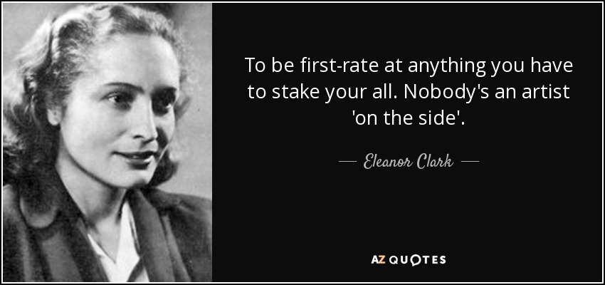 To be first-rate at anything you have to stake your all. Nobody's an artist 'on the side'. - Eleanor Clark