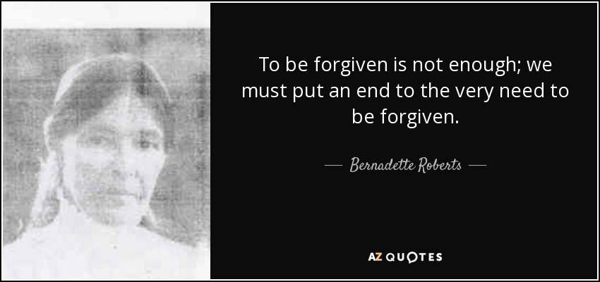 To be forgiven is not enough; we must put an end to the very need to be forgiven. - Bernadette Roberts