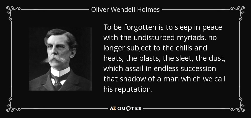 To be forgotten is to sleep in peace with the undisturbed myriads, no longer subject to the chills and heats, the blasts, the sleet, the dust, which assail in endless succession that shadow of a man which we call his reputation. - Oliver Wendell Holmes, Jr.