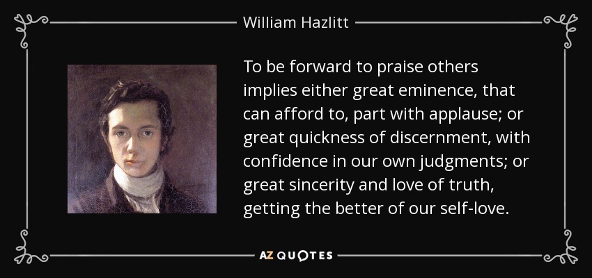 To be forward to praise others implies either great eminence, that can afford to, part with applause; or great quickness of discernment, with confidence in our own judgments; or great sincerity and love of truth, getting the better of our self-love. - William Hazlitt