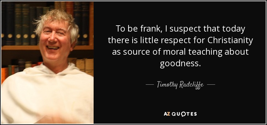 To be frank, I suspect that today there is little respect for Christianity as source of moral teaching about goodness. - Timothy Radcliffe
