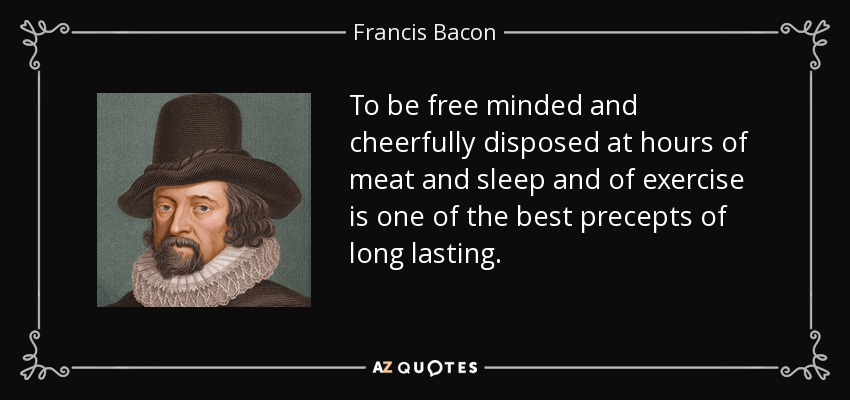 To be free minded and cheerfully disposed at hours of meat and sleep and of exercise is one of the best precepts of long lasting. - Francis Bacon